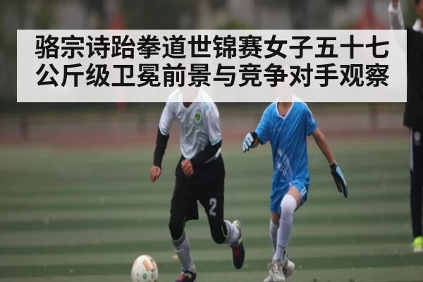 骆宗诗跆拳道世锦赛女子五十七公斤级卫冕前景与竞争对手观察
