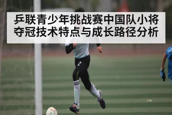 乒联青少年挑战赛中国队小将夺冠技术特点与成长路径分析